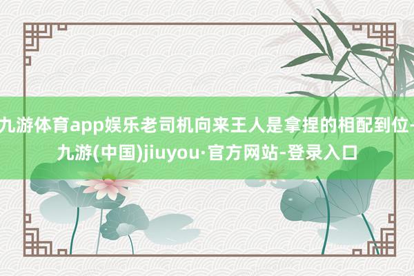 九游體育app娛樂老司機向來王人是拿捏的相配到位-九游(中國)jiuyou·官方網站-登錄入口