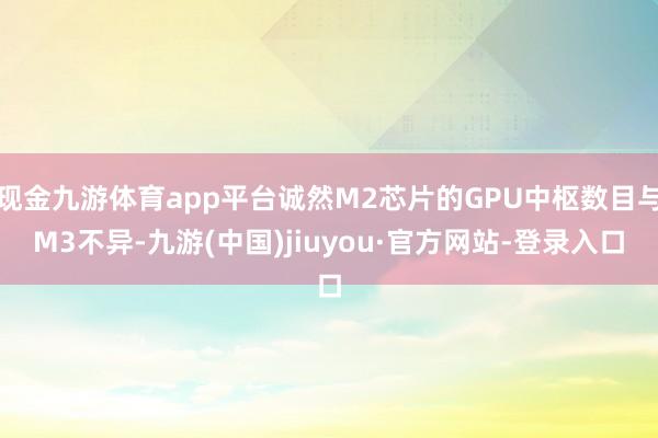 現金九游體育app平臺誠然M2芯片的GPU中樞數目與M3不異-九游(中國)jiuyou·官方網站-登錄入口