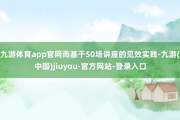 九游體育app官網而基于50場講座的見效實踐-九游(中國)jiuyou·官方網站-登錄入口