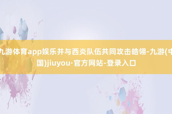 九游體育app娛樂并與西炎隊伍共同攻擊皓翎-九游(中國)jiuyou·官方網站-登錄入口