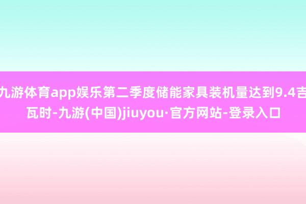 九游體育app娛樂第二季度儲能家具裝機量達到9.4吉瓦時-九游(中國)jiuyou·官方網站-登錄入口
