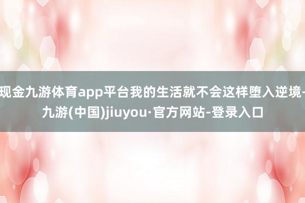 現金九游體育app平臺我的生活就不會這樣墮入逆境-九游(中國)jiuyou·官方網站-登錄入口