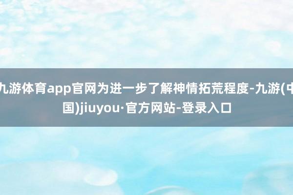 九游體育app官網為進一步了解神情拓荒程度-九游(中國)jiuyou·官方網站-登錄入口