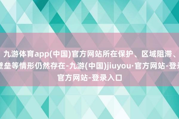 九游體育app(中國)官方網站所在保護、區域阻滯、行業壁壘等情形仍然存在-九游(中國)jiuyou·官方網站-登錄入口