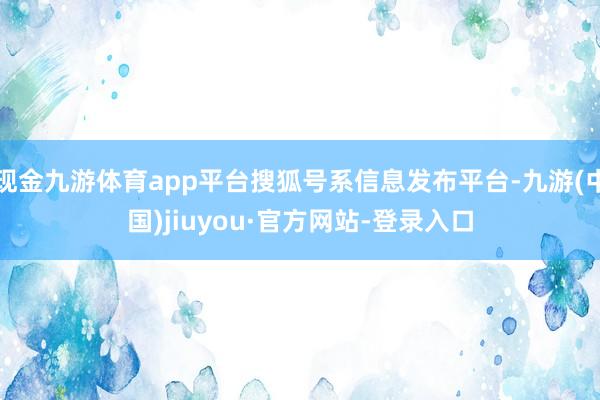 現金九游體育app平臺搜狐號系信息發布平臺-九游(中國)jiuyou·官方網站-登錄入口