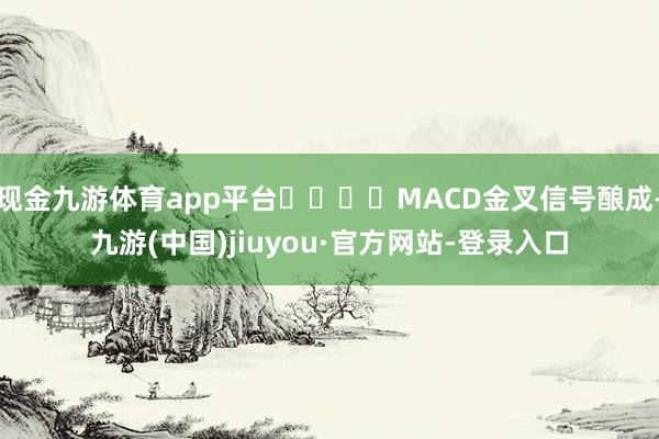 現金九游體育app平臺 MACD金叉信號釀成-九游(中國)jiuyou·官方網站-登錄入口