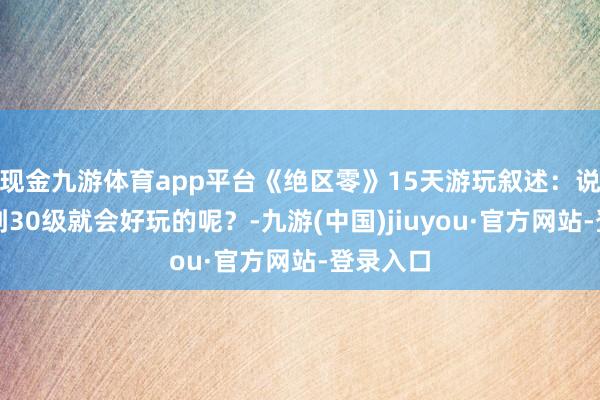 現(xiàn)金九游體育app平臺《絕區(qū)零》15天游玩敘述：說好的玩到30級就會好玩的呢？-九游(中國)jiuyou·官方網(wǎng)站-登錄入口
