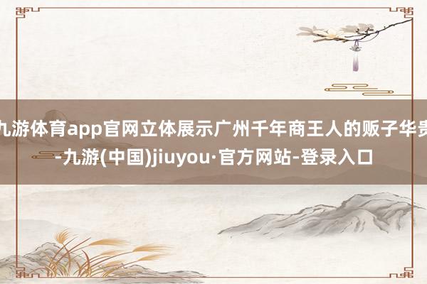 九游體育app官網立體展示廣州千年商王人的販子華貴-九游(中國)jiuyou·官方網站-登錄入口