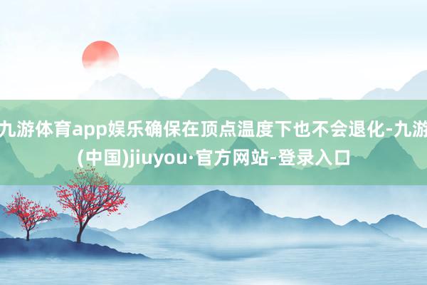 九游體育app娛樂確保在頂點溫度下也不會退化-九游(中國)jiuyou·官方網站-登錄入口