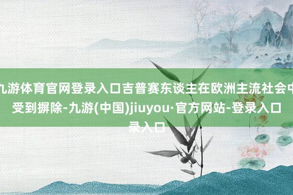 九游體育官網(wǎng)登錄入口吉普賽東談主在歐洲主流社會中受到摒除-九游(中國)jiuyou·官方網(wǎng)站-登錄入口