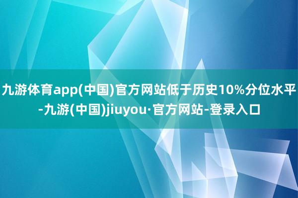 九游體育app(中國)官方網(wǎng)站低于歷史10%分位水平-九游(中國)jiuyou·官方網(wǎng)站-登錄入口