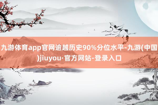 九游體育app官網逾越歷史90%分位水平-九游(中國)jiuyou·官方網站-登錄入口