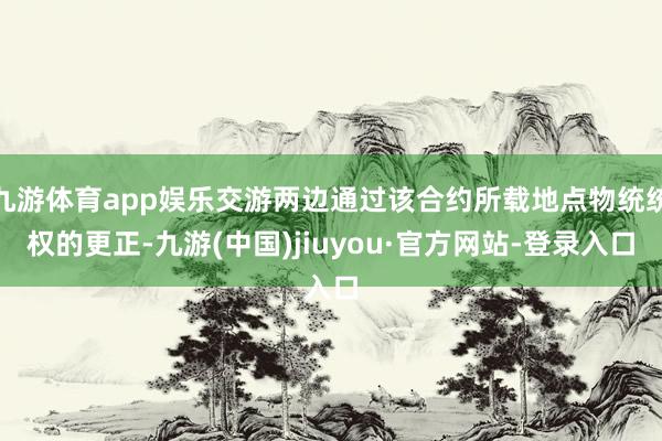 九游體育app娛樂交游兩邊通過該合約所載地點物統統權的更正-九游(中國)jiuyou·官方網站-登錄入口