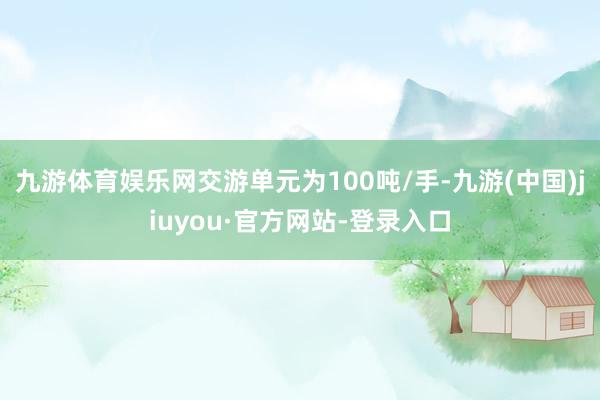 九游體育娛樂網交游單元為100噸/手-九游(中國)jiuyou·官方網站-登錄入口
