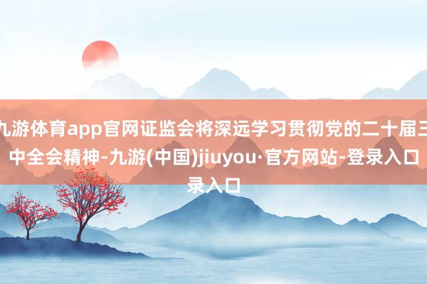 九游體育app官網證監會將深遠學習貫徹黨的二十屆三中全會精神-九游(中國)jiuyou·官方網站-登錄入口