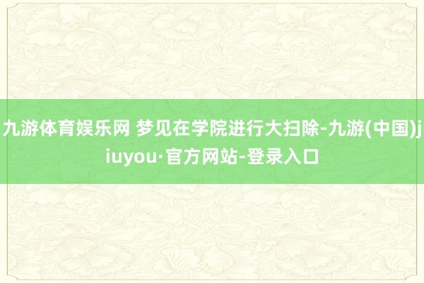 九游體育娛樂網 夢見在學院進行大掃除-九游(中國)jiuyou·官方網站-登錄入口