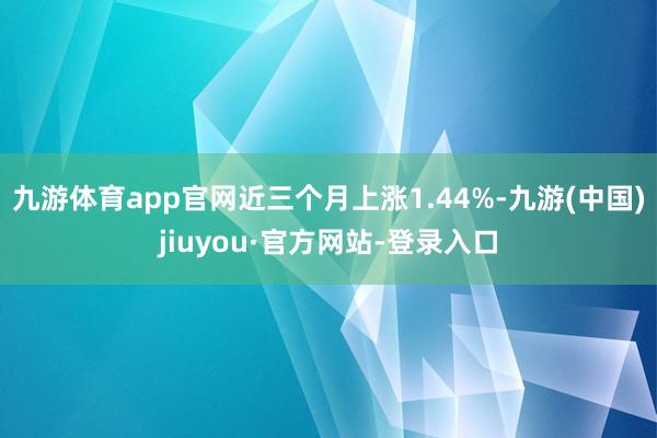 九游體育app官網近三個月上漲1.44%-九游(中國)jiuyou·官方網站-登錄入口