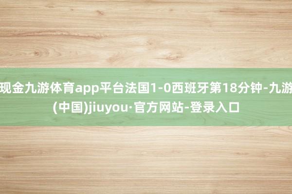 現金九游體育app平臺法國1-0西班牙第18分鐘-九游(中國)jiuyou·官方網站-登錄入口