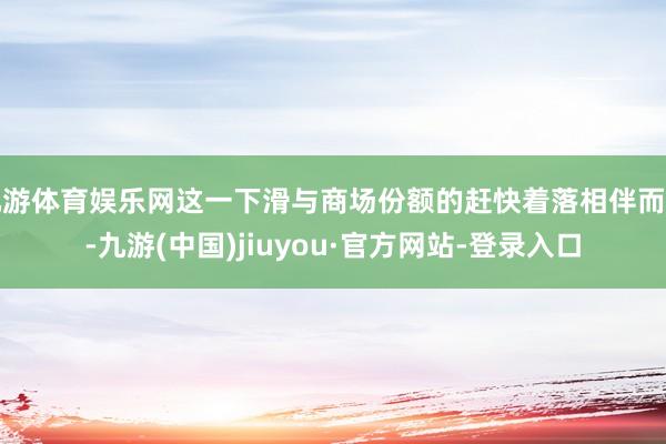 九游體育娛樂網(wǎng)這一下滑與商場份額的趕快著落相伴而生-九游(中國)jiuyou·官方網(wǎng)站-登錄入口
