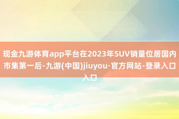 現金九游體育app平臺在2023年SUV銷量位居國內市集第一后-九游(中國)jiuyou·官方網站-登錄入口