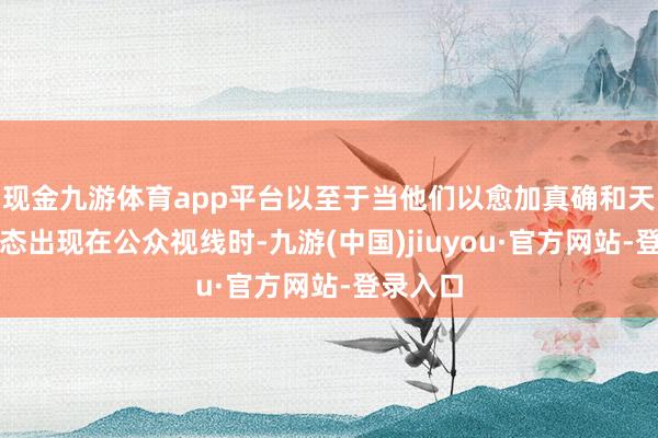 現(xiàn)金九游體育app平臺以至于當他們以愈加真確和天然的狀態(tài)出現(xiàn)在公眾視線時-九游(中國)jiuyou·官方網(wǎng)站-登錄入口
