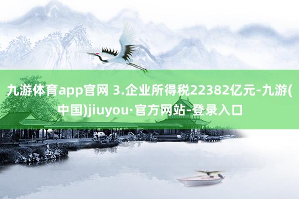 九游體育app官網 3.企業所得稅22382億元-九游(中國)jiuyou·官方網站-登錄入口