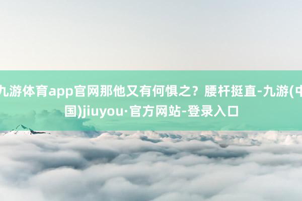 九游體育app官網那他又有何懼之？腰桿挺直-九游(中國)jiuyou·官方網站-登錄入口