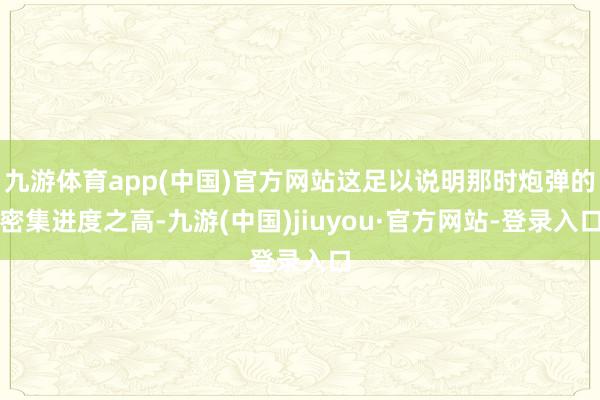 九游體育app(中國)官方網站這足以說明那時炮彈的密集進度之高-九游(中國)jiuyou·官方網站-登錄入口