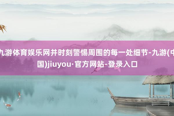 九游體育娛樂網(wǎng)并時刻警惕周圍的每一處細節(jié)-九游(中國)jiuyou·官方網(wǎng)站-登錄入口