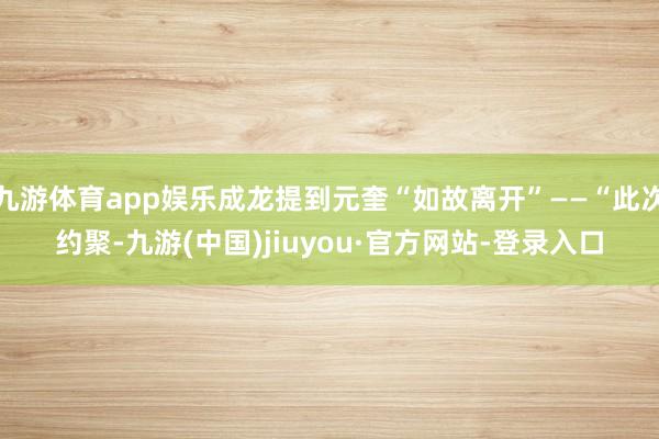 九游體育app娛樂成龍提到元奎“如故離開”——“此次約聚-九游(中國)jiuyou·官方網站-登錄入口