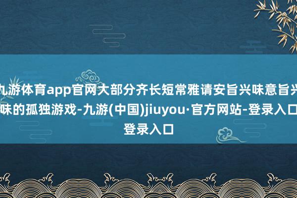 九游體育app官網大部分齊長短常雅請安旨興味意旨興味的孤獨游戲-九游(中國)jiuyou·官方網站-登錄入口
