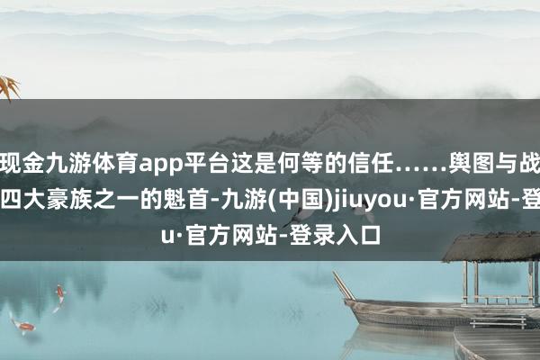 現金九游體育app平臺這是何等的信任……輿圖與戰役演出四大豪族之一的魁首-九游(中國)jiuyou·官方網站-登錄入口