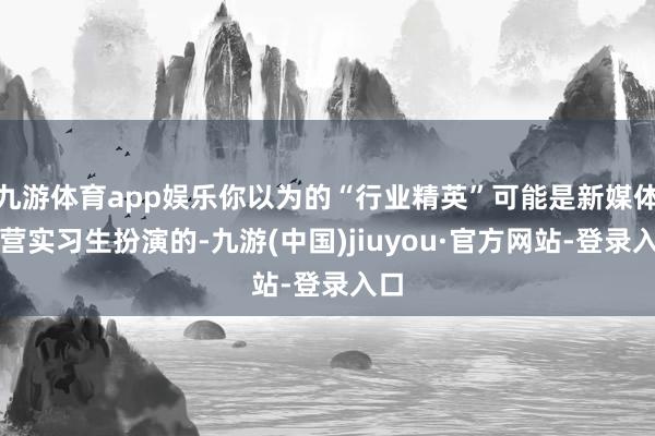 九游體育app娛樂你以為的“行業精英”可能是新媒體運營實習生扮演的-九游(中國)jiuyou·官方網站-登錄入口