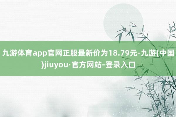 九游體育app官網正股最新價為18.79元-九游(中國)jiuyou·官方網站-登錄入口