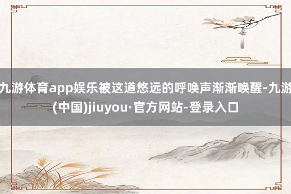 九游體育app娛樂被這道悠遠的呼喚聲漸漸喚醒-九游(中國)jiuyou·官方網站-登錄入口