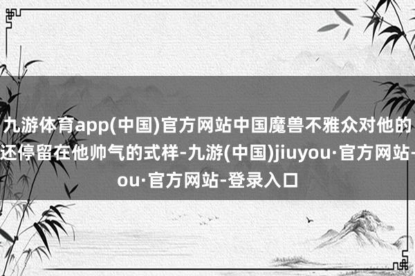 九游體育app(中國)官方網站中國魔獸不雅眾對他的印象可能還停留在他帥氣的式樣-九游(中國)jiuyou·官方網站-登錄入口