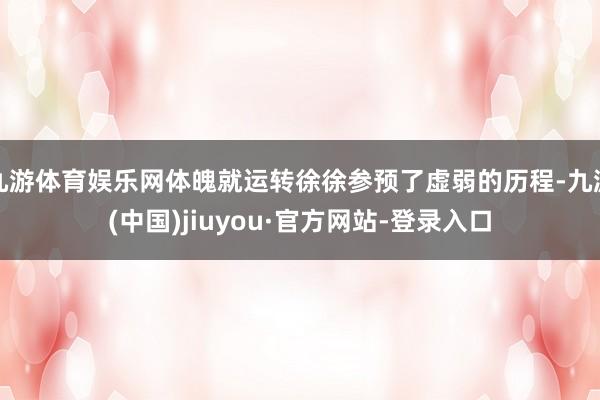 九游體育娛樂(lè)網(wǎng)體魄就運(yùn)轉(zhuǎn)徐徐參預(yù)了虛弱的歷程-九游(中國(guó))jiuyou·官方網(wǎng)站-登錄入口