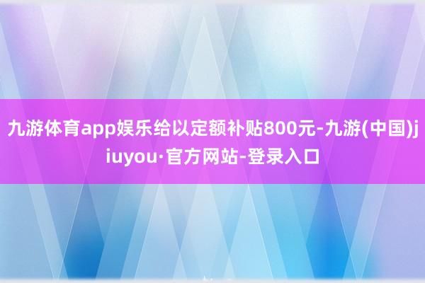 九游體育app娛樂給以定額補貼800元-九游(中國)jiuyou·官方網站-登錄入口