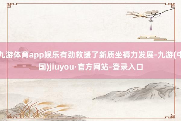 九游體育app娛樂有勁救援了新質坐褥力發展-九游(中國)jiuyou·官方網站-登錄入口