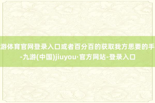 九游體育官網登錄入口或者百分百的獲取我方思要的手段-九游(中國)jiuyou·官方網站-登錄入口