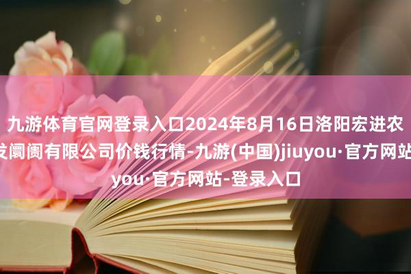 九游體育官網(wǎng)登錄入口2024年8月16日洛陽宏進(jìn)農(nóng)副家具批發(fā)阛阓有限公司價錢行情-九游(中國)jiuyou·官方網(wǎng)站-登錄入口