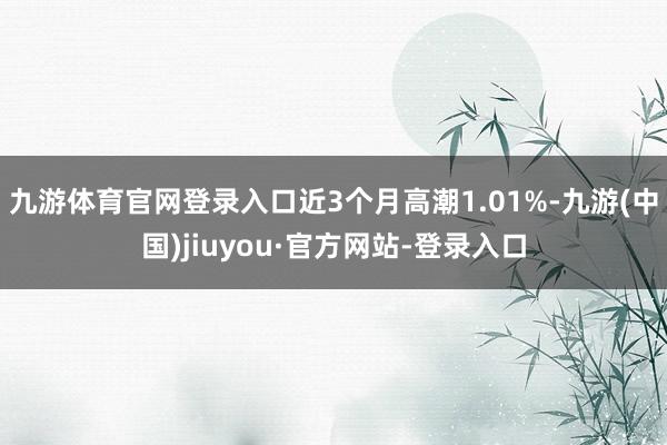 九游體育官網登錄入口近3個月高潮1.01%-九游(中國)jiuyou·官方網站-登錄入口