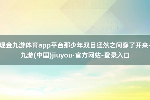現金九游體育app平臺那少年雙目猛然之間睜了開來-九游(中國)jiuyou·官方網站-登錄入口
