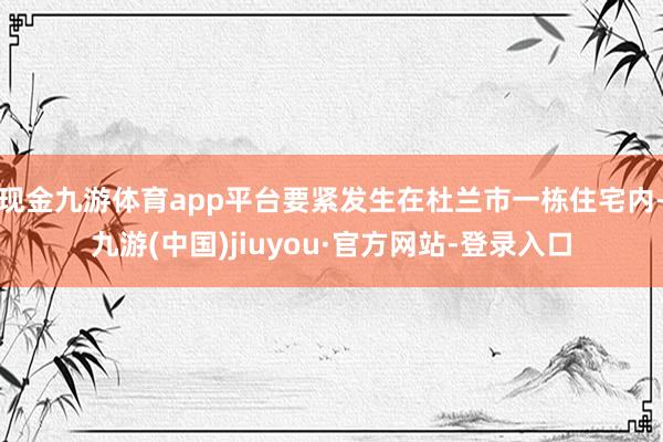 現金九游體育app平臺要緊發生在杜蘭市一棟住宅內-九游(中國)jiuyou·官方網站-登錄入口