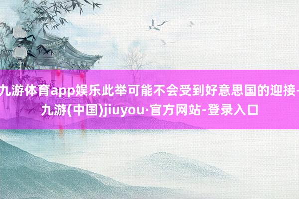 九游體育app娛樂此舉可能不會(huì)受到好意思國的迎接-九游(中國)jiuyou·官方網(wǎng)站-登錄入口
