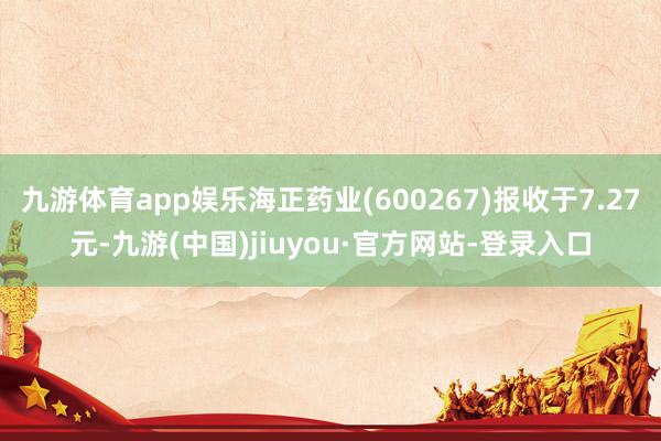 九游體育app娛樂海正藥業(yè)(600267)報收于7.27元-九游(中國)jiuyou·官方網(wǎng)站-登錄入口