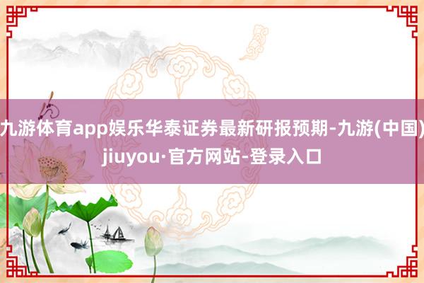 九游體育app娛樂華泰證券最新研報預期-九游(中國)jiuyou·官方網站-登錄入口