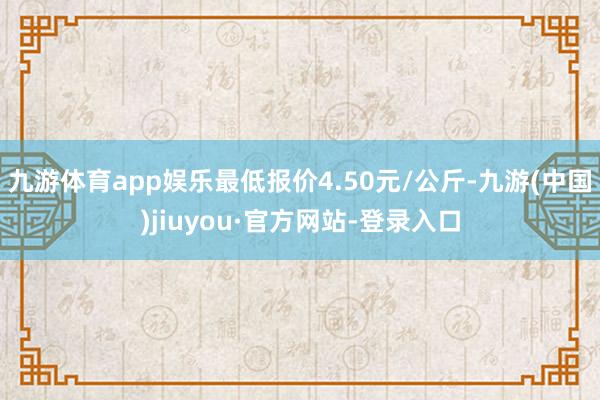 九游體育app娛樂最低報價4.50元/公斤-九游(中國)jiuyou·官方網站-登錄入口