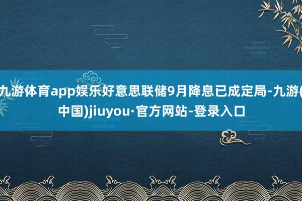 九游體育app娛樂好意思聯儲9月降息已成定局-九游(中國)jiuyou·官方網站-登錄入口