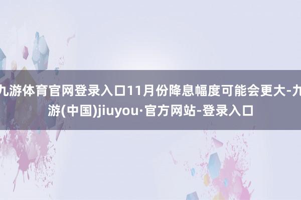 九游體育官網登錄入口11月份降息幅度可能會更大-九游(中國)jiuyou·官方網站-登錄入口